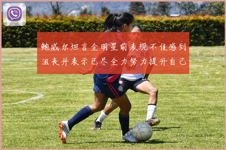 鲍威尔坦言全明星前表现不佳感到沮丧并表示已尽全力努力提升自己