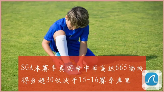 SGA本赛季真实命中率高达665场均得分超30仅次于15-16赛季库里