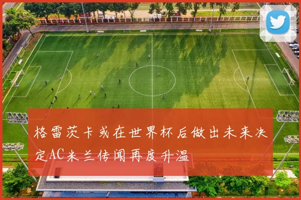 格雷茨卡或在世界杯后做出未来决定AC米兰传闻再度升温