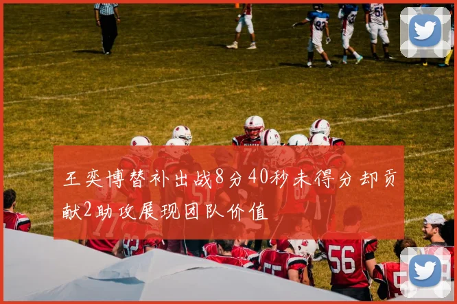 王奕博替补出战8分40秒未得分却贡献2助攻展现团队价值