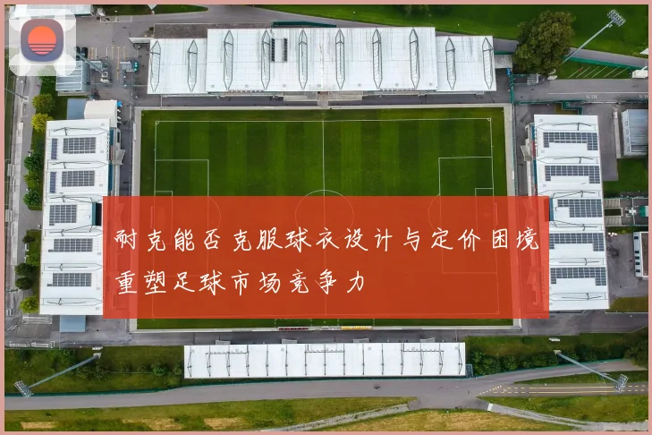 耐克能否克服球衣设计与定价困境重塑足球市场竞争力