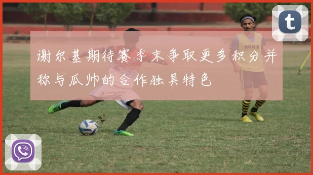 谢尔基期待赛季末争取更多积分并称与瓜帅的合作独具特色