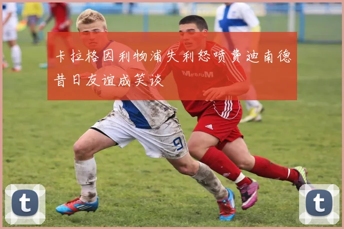 卡拉格因利物浦失利怒喷费迪南德昔日友谊成笑谈