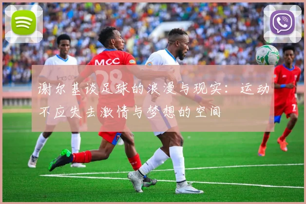 谢尔基谈足球的浪漫与现实：运动不应失去激情与梦想的空间