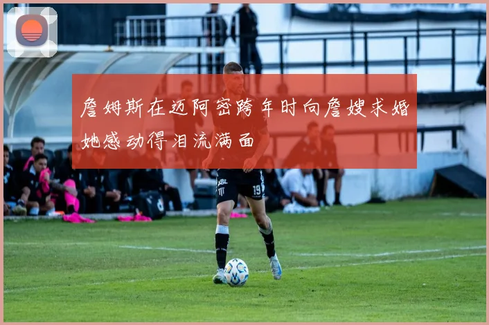 詹姆斯在迈阿密跨年时向詹嫂求婚她感动得泪流满面