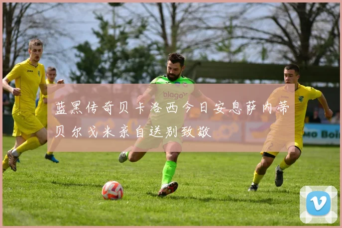 蓝黑传奇贝卡洛西今日安息萨内蒂贝尔戈米亲自送别致敬