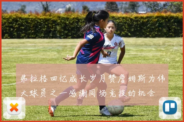 弗拉格回忆成长岁月赞詹姆斯为伟大球员之一感谢同场竞技的机会