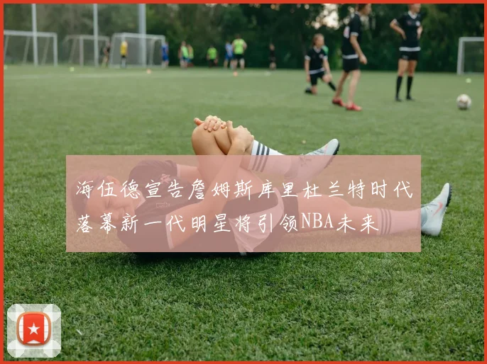 海伍德宣告詹姆斯库里杜兰特时代落幕新一代明星将引领NBA未来