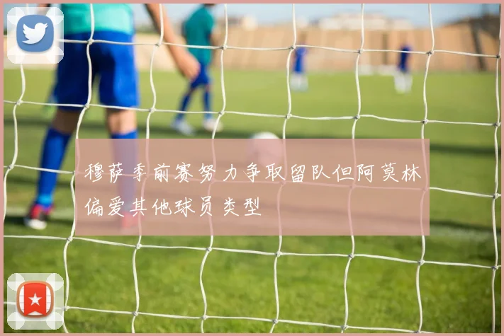 穆萨季前赛努力争取留队但阿莫林偏爱其他球员类型