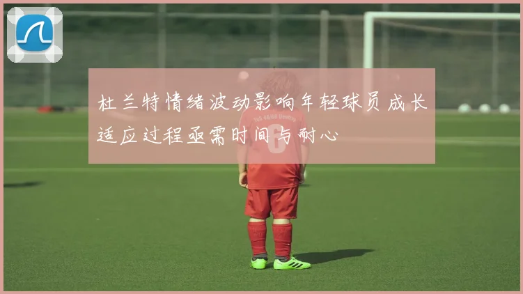 杜兰特情绪波动影响年轻球员成长适应过程亟需时间与耐心