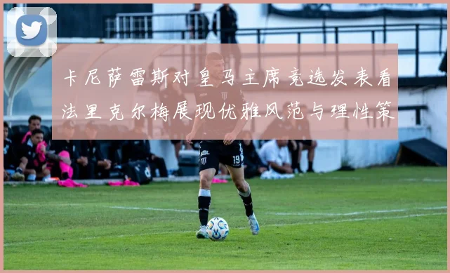 卡尼萨雷斯对皇马主席竞选发表看法里克尔梅展现优雅风范与理性策略